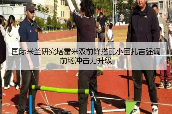 国际米兰研究塔雷米双前锋搭配小因扎吉强调前场冲击力升级